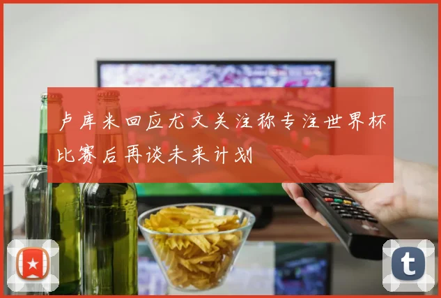 卢库米回应尤文关注称专注世界杯比赛后再谈未来计划