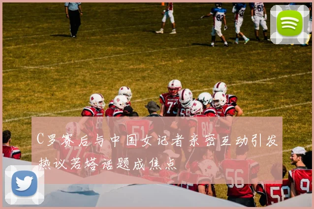 C罗赛后与中国女记者亲密互动引发热议若塔话题成焦点