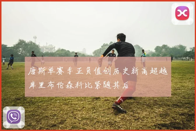 唐斯单赛季正负值创历史新高超越库里布伦森科比紧随其后