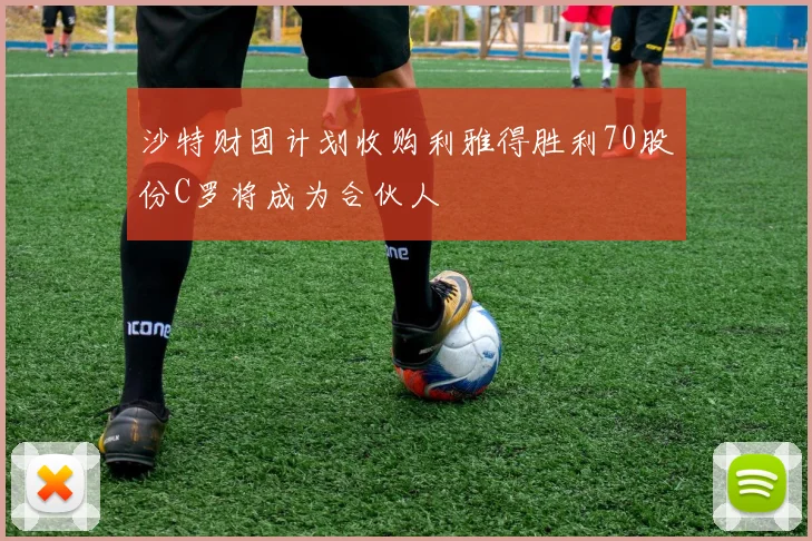 沙特财团计划收购利雅得胜利70股份C罗将成为合伙人