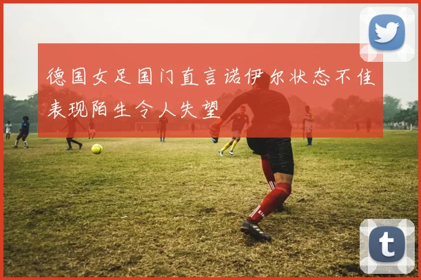 德国女足国门直言诺伊尔状态不佳表现陌生令人失望