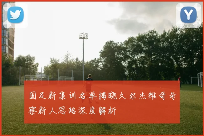 国足新集训名单揭晓久尔杰维奇考察新人思路深度解析