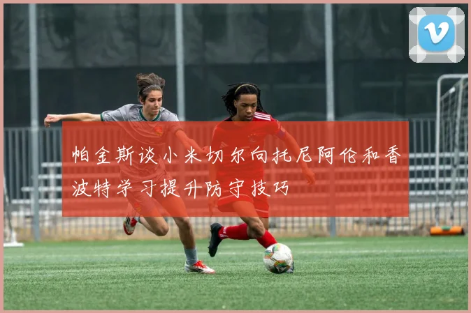 帕金斯谈小米切尔向托尼阿伦和香波特学习提升防守技巧
