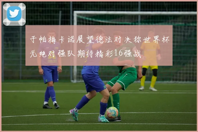 于帕梅卡诺展望德法对决称世界杯无绝对强队期待精彩16强战